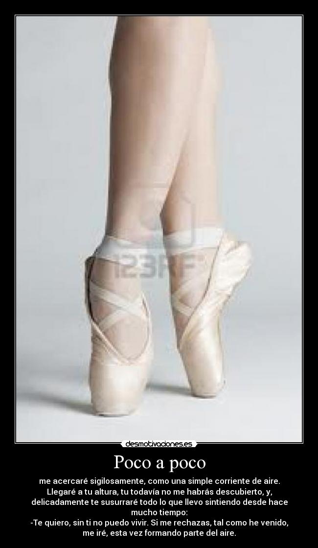 Poco a poco - me acercaré sigilosamente, como una simple corriente de aire.
Llegaré a tu altura, tu todavía no me habrás descubierto, y,
delicadamente te susurraré todo lo que llevo sintiendo desde hace
mucho tiempo:
-Te quiero, sin ti no puedo vivir. Si me rechazas, tal como he venido,
me iré, esta vez formando parte del aire.