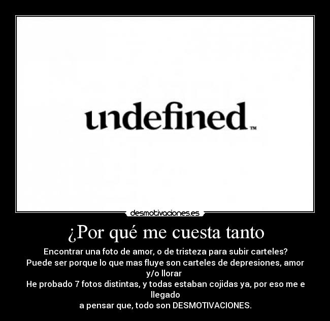 ¿Por qué me cuesta tanto - Encontrar una foto de amor, o de tristeza para subir carteles?
Puede ser porque lo que mas fluye son carteles de depresiones, amor y/o llorar 
He probado 7 fotos distintas, y todas estaban cojidas ya, por eso me e llegado
a pensar que, todo son DESMOTIVACIONES.
