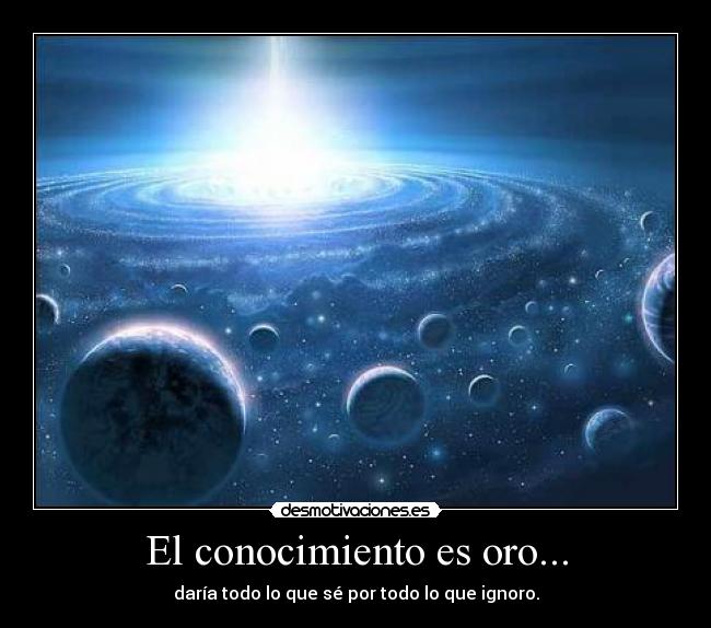 El conocimiento es oro... - daría todo lo que sé por todo lo que ignoro.