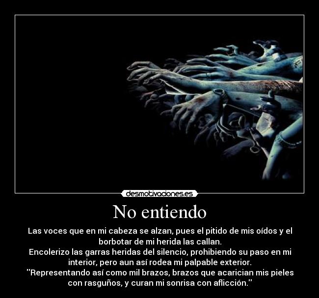 No entiendo - Las voces que en mi cabeza se alzan, pues el pitido de mis oídos y el
borbotar de mi herida las callan.
Encolerizo las garras heridas del silencio, prohibiendo su paso en mi
interior, pero aun así rodea mi palpable exterior.
Representando así como mil brazos, brazos que acarician mis pieles
con rasguños, y curan mi sonrisa con aflicción.