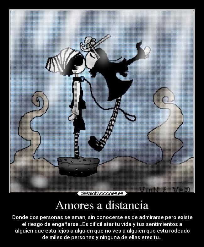 Amores a distancia - Donde dos personas se aman, sin conocerse es de admirarse pero existe
el riesgo de engañarse...Es dificil atar tu vida y tus sentimientos a
alguien que esta lejos a alguien que no ves a alguien que esta rodeado
de miles de personas y ninguna de ellas eres tu...