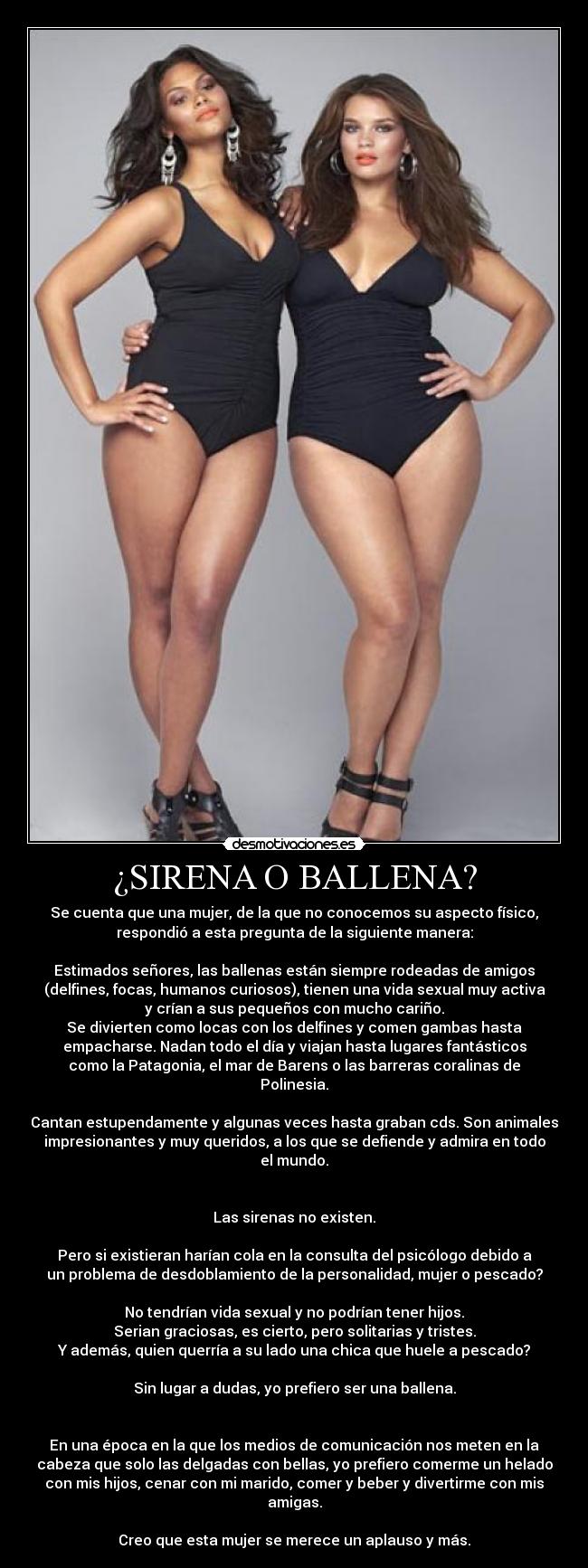 ¿SIRENA O BALLENA? - Se cuenta que una mujer, de la que no conocemos su aspecto físico,
respondió a esta pregunta de la siguiente manera:
Estimados señores, las ballenas están siempre rodeadas de amigos
(delfines, focas, humanos curiosos), tienen una vida sexual muy activa
y crían a sus pequeños con mucho cariño.
Se divierten como locas con los delfines y comen gambas hasta
empacharse. Nadan todo el día y viajan hasta lugares fantásticos
como la Patagonia, el mar de Barens o las barreras coralinas de
Polinesia.
Cantan estupendamente y algunas veces hasta graban cds. Son animales
impresionantes y muy queridos, a los que se defiende y admira en todo
el mundo.
Las sirenas no existen.
Pero si existieran harían cola en la consulta del psicólogo debido a
un problema de desdoblamiento de la personalidad, mujer o pescado?
No tendrían vida sexual y no podrían tener hijos.
Serian graciosas, es cierto, pero solitarias y tristes.
Y además, quien querría a su lado una chica que huele a pescado?
Sin lugar a dudas, yo prefiero ser una ballena.
En una época en la que los medios de comunicación nos meten en la
cabeza que solo las delgadas con bellas, yo prefiero comerme un helado
con mis hijos, cenar con mi marido, comer y beber y divertirme con mis
amigas.
Creo que esta mujer se merece un aplauso y más.