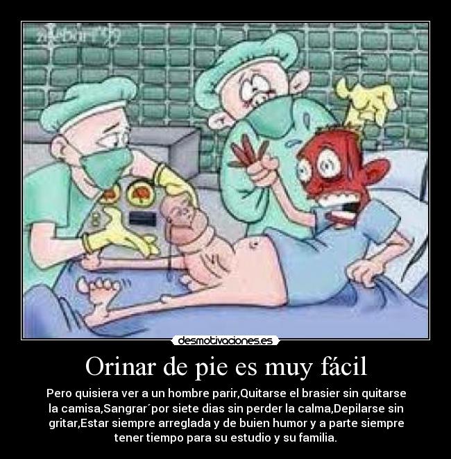 Orinar de pie es muy fácil - Pero quisiera ver a un hombre parir,Quitarse el brasier sin quitarse
la camisa,Sangrar´por siete dias sin perder la calma,Depilarse sin
gritar,Estar siempre arreglada y de buien humor y a parte siempre
tener tiempo para su estudio y su familia.