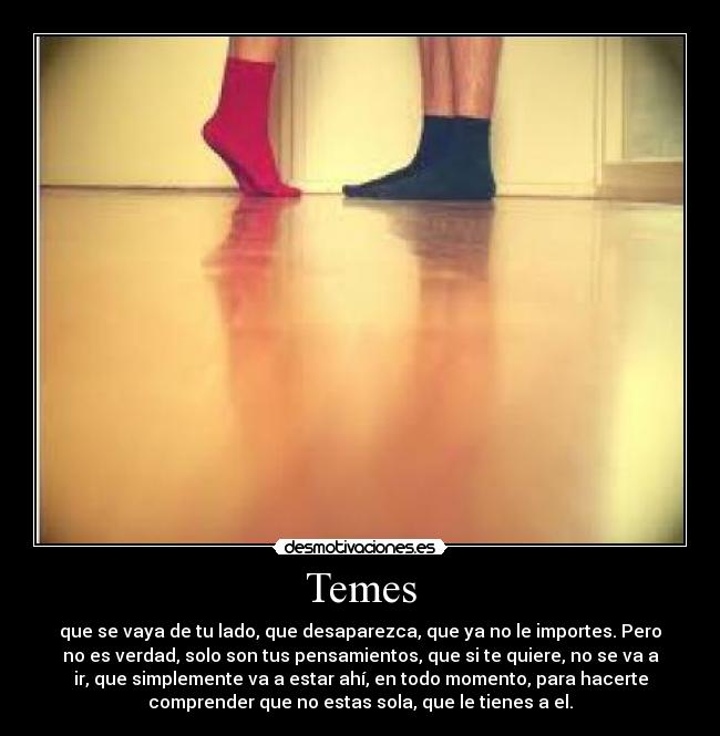 Temes - que se vaya de tu lado, que desaparezca, que ya no le importes. Pero
no es verdad, solo son tus pensamientos, que si te quiere, no se va a
ir, que simplemente va a estar ahí, en todo momento, para hacerte
comprender que no estas sola, que le tienes a el.