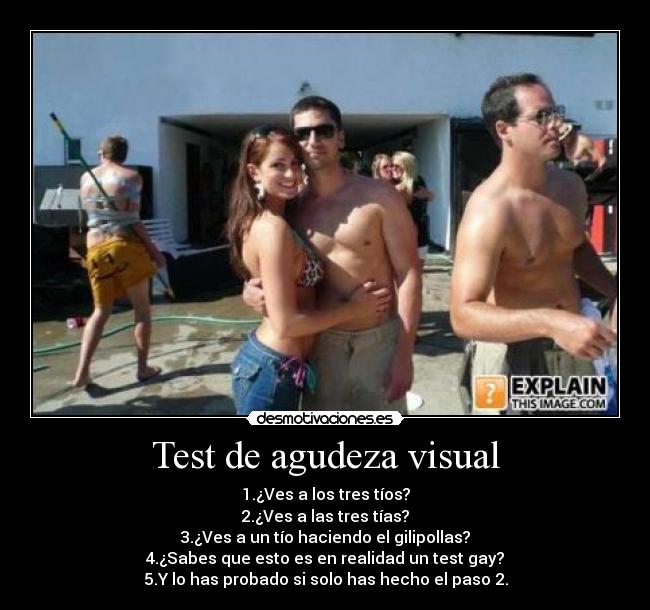 Test de agudeza visual - 1.¿Ves a los tres tíos?
2.¿Ves a las tres tías?
3.¿Ves a un tío haciendo el gilipollas?
4.¿Sabes que esto es en realidad un test gay?
5.Y lo has probado si solo has hecho el paso 2.