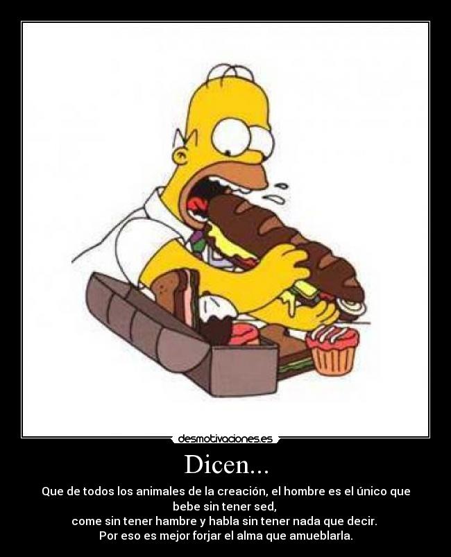 Dicen... - Que de todos los animales de la creación, el hombre es el único que
bebe sin tener sed,
come sin tener hambre y habla sin tener nada que decir.
Por eso es mejor forjar el alma que amueblarla.