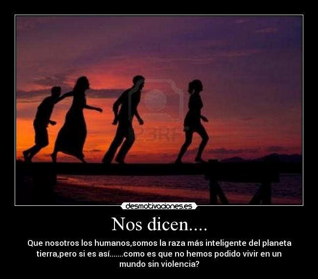 Nos dicen.... - Que nosotros los humanos,somos la raza más inteligente del planeta
tierra,pero si es así.......como es que no hemos podido vivir en un
mundo sin violencia?