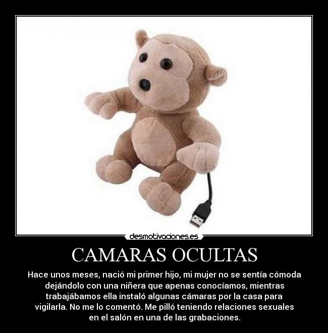 CAMARAS OCULTAS - Hace unos meses, nació mi primer hijo, mi mujer no se sentía cómoda
dejándolo con una niñera que apenas conocíamos, mientras
trabajábamos ella instaló algunas cámaras por la casa para
vigilarla. No me lo comentó. Me pilló teniendo relaciones sexuales
en el salón en una de las grabaciones.