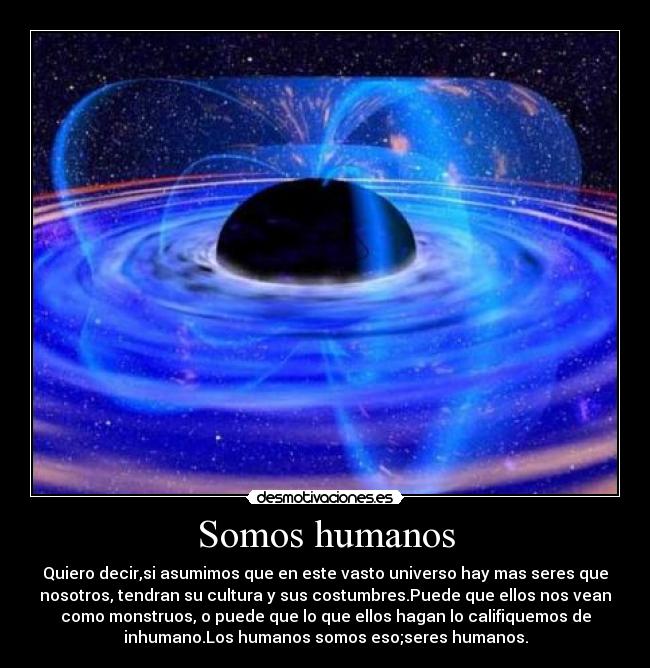 Somos humanos - Quiero decir,si asumimos que en este vasto universo hay mas seres que
nosotros, tendran su cultura y sus costumbres.Puede que ellos nos vean
como monstruos, o puede que lo que ellos hagan lo califiquemos de
inhumano.Los humanos somos eso;seres humanos.