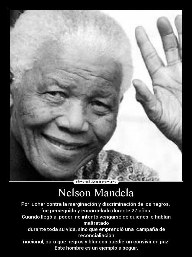 Nelson Mandela - Por luchar contra la marginación y discriminación de los negros, 
fue perseguido y encarcelado durante 27 años.
Cuando llegó al poder, no intentó vengarse de quienes le habían maltratado
durante toda su vida, sino que emprendió una  campaña de reconcialiación
nacional, para que negros y blancos puedieran convivir en paz.
Este hombre es un ejemplo a seguir.