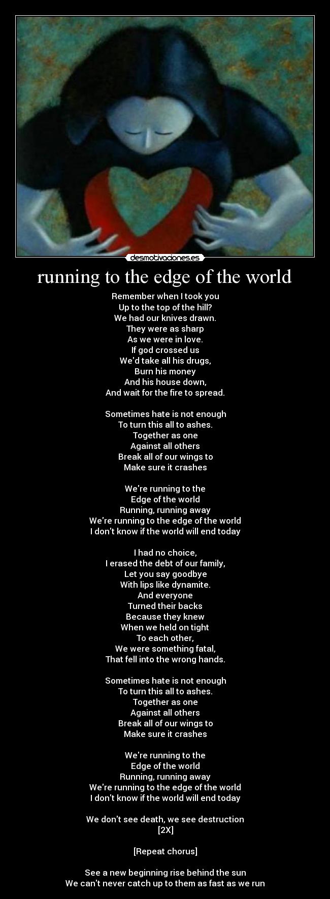 running to the edge of the world - Remember when I took you
Up to the top of the hill?
We had our knives drawn.
They were as sharp
As we were in love.
If god crossed us
Wed take all his drugs,
Burn his money
And his house down,
And wait for the fire to spread.

Sometimes hate is not enough
To turn this all to ashes.
Together as one
Against all others
Break all of our wings to
Make sure it crashes

Were running to the
Edge of the world
Running, running away
Were running to the edge of the world
I dont know if the world will end today

I had no choice,
I erased the debt of our family,
Let you say goodbye
With lips like dynamite.
And everyone
Turned their backs
Because they knew
When we held on tight
To each other,
We were something fatal,
That fell into the wrong hands.

Sometimes hate is not enough
To turn this all to ashes.
Together as one
Against all others
Break all of our wings to
Make sure it crashes

Were running to the
Edge of the world
Running, running away
Were running to the edge of the world
I dont know if the world will end today

We dont see death, we see destruction
[2X]

[Repeat chorus]

See a new beginning rise behind the sun
We cant never catch up to them as fast as we run