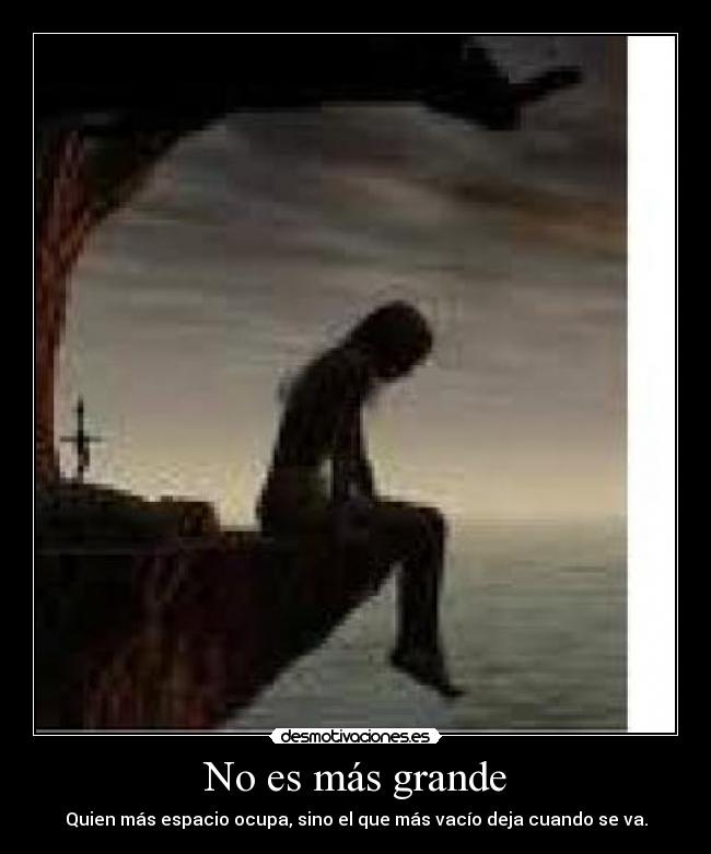 No es más grande - Quien más espacio ocupa, sino el que más vacío deja cuando se va.