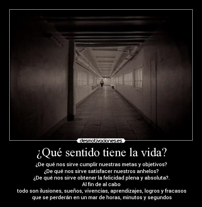 ¿Qué sentido tiene la vida? - ¿De qué nos sirve cumplir nuestras metas y objetivos?
¿De qué nos sirve satisfacer nuestros anhelos?
¿De qué nos sirve obtener la felicidad plena y absoluta?.
Al fin de al cabo
 todo son ilusiones, sueños, vivencias, aprendizajes, logros y fracasos
 que se perderán en un mar de horas, minutos y segundos