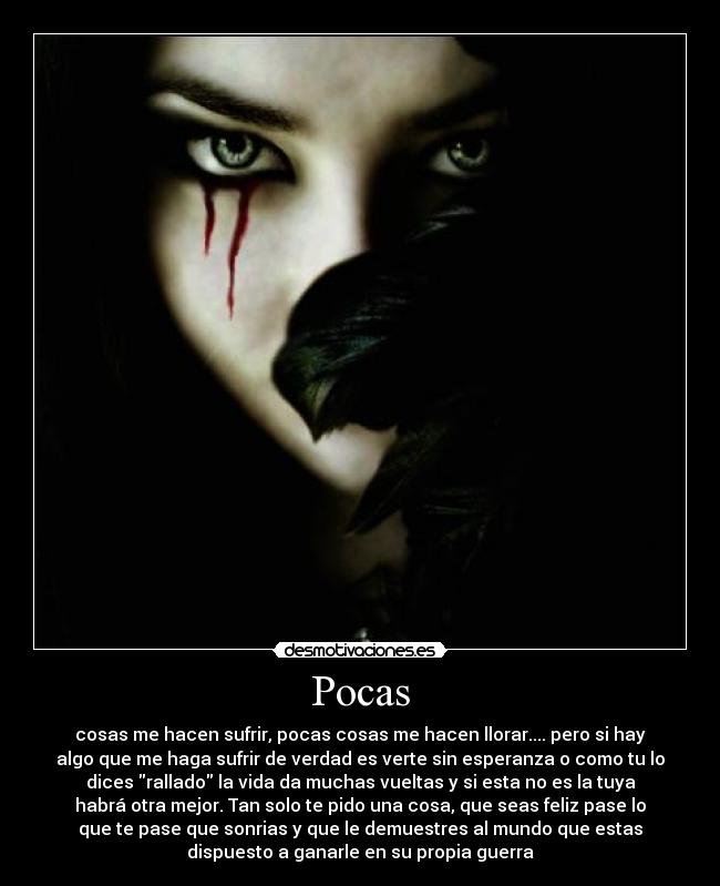 Pocas - cosas me hacen sufrir, pocas cosas me hacen llorar.... pero si hay
algo que me haga sufrir de verdad es verte sin esperanza o como tu lo
dices rallado la vida da muchas vueltas y si esta no es la tuya
habrá otra mejor. Tan solo te pido una cosa, que seas feliz pase lo
que te pase que sonrias y que le demuestres al mundo que estas
dispuesto a ganarle en su propia guerra