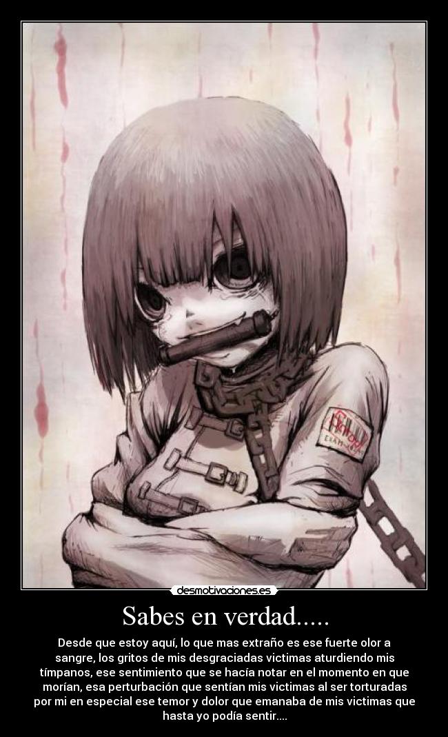 Sabes en verdad..... - Desde que estoy aquí, lo que mas extraño es ese fuerte olor a
sangre, los gritos de mis desgraciadas victimas aturdiendo mis
tímpanos, ese sentimiento que se hacía notar en el momento en que
morían, esa perturbación que sentían mis victimas al ser torturadas
por mi en especial ese temor y dolor que emanaba de mis victimas que
hasta yo podía sentir....