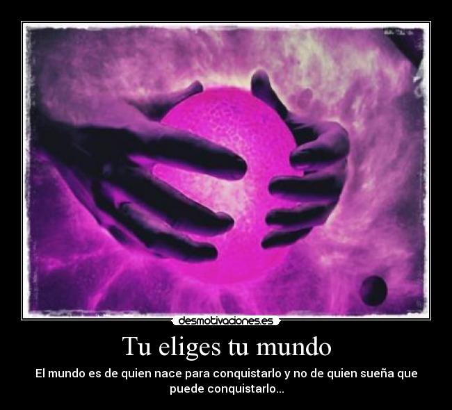Tu eliges tu mundo - El mundo es de quien nace para conquistarlo y no de quien sueña que
puede conquistarlo...