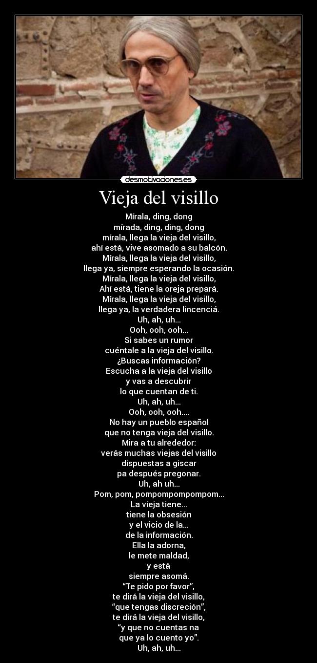 Vieja del visillo - Mírala, ding, dong
mírada, ding, ding, dong
mírala, llega la vieja del visillo,
ahí está, vive asomado a su balcón.
Mírala, llega la vieja del visillo,
llega ya, siempre esperando la ocasión.
Mírala, llega la vieja del visillo,
Ahí está, tiene la oreja prepará.
Mírala, llega la vieja del visillo,
llega ya, la verdadera lincenciá.
Uh, ah, uh...
Ooh, ooh, ooh...
Si sabes un rumor
cuéntale a la vieja del visillo.
¿Buscas información?
Escucha a la vieja del visillo
y vas a descubrir
lo que cuentan de ti.
Uh, ah, uh...
Ooh, ooh, ooh....
No hay un pueblo español
que no tenga vieja del visillo.
Mira a tu alrededor:
verás muchas viejas del visillo
dispuestas a giscar
pa después pregonar.
Uh, ah uh...
Pom, pom, pompompompompom...
La vieja tiene...
tiene la obsesión
y el vicio de la...
de la información.
Ella la adorna,
le mete maldad,
y está
siempre asomá.
“Te pido por favor”,
te dirá la vieja del visillo,
“que tengas discreción”,
te dirá la vieja del visillo,
“y que no cuentas na
que ya lo cuento yo”.
Uh, ah, uh...