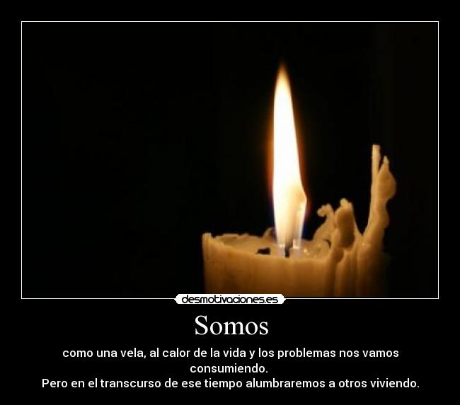 Somos - como una vela, al calor de la vida y los problemas nos vamos consumiendo.
Pero en el transcurso de ese tiempo alumbraremos a otros viviendo.