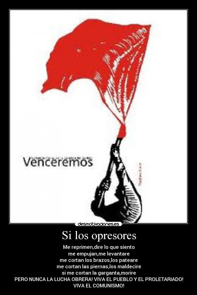 Si los opresores - Me reprimen,dire lo que siento
me empujan,me levantare
me cortan los brazos,los pateare
me cortan las piernas,los maldecire
si me cortan la garganta,morire
PERO NUNCA LA LUCHA OBRERA! VIVA EL PUEBLO Y EL PROLETARIADO!
VIVA EL COMUNISMO!