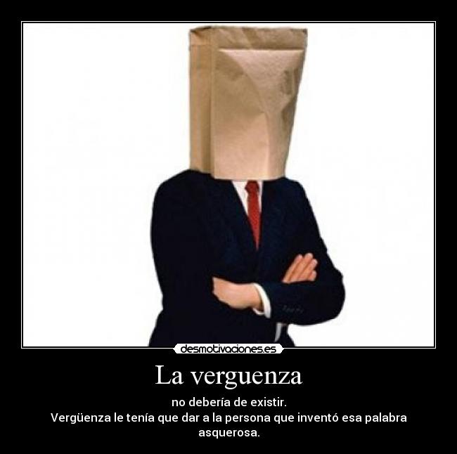 La verguenza - no debería de existir.
Vergüenza le tenía que dar a la persona que inventó esa palabra asquerosa.