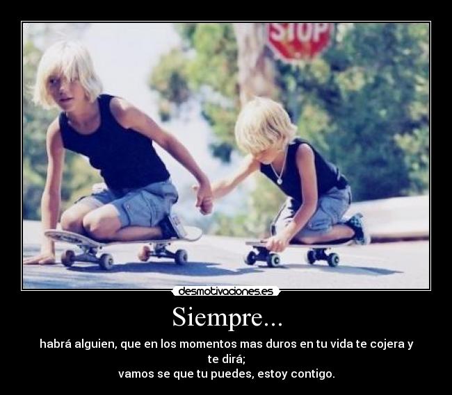 Siempre... - habrá alguien, que en los momentos mas duros en tu vida te cojera y te dirá;
vamos se que tu puedes, estoy contigo.