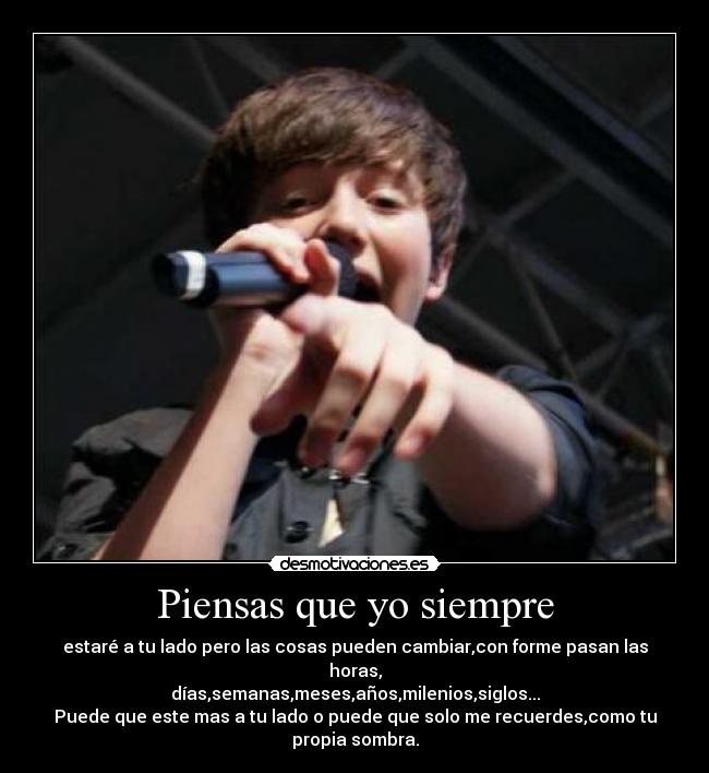 Piensas que yo siempre - estaré a tu lado pero las cosas pueden cambiar,con forme pasan las horas,
días,semanas,meses,años,milenios,siglos...
Puede que este mas a tu lado o puede que solo me recuerdes,como tu propia sombra.