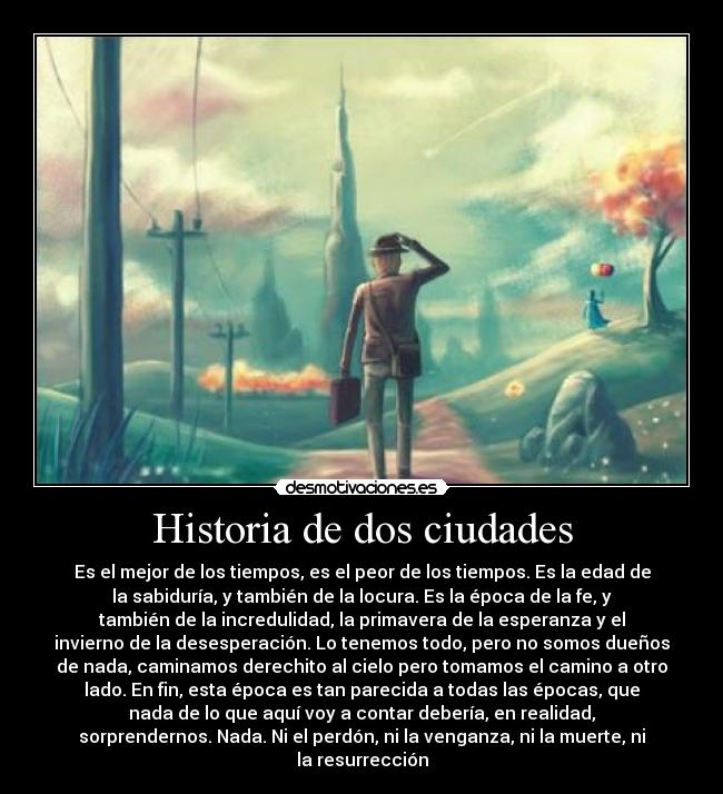 Historia de dos ciudades - Es el mejor de los tiempos, es el peor de los tiempos. Es la edad de
la sabiduría, y también de la locura. Es la época de la fe, y
también de la incredulidad, la primavera de la esperanza y el
invierno de la desesperación. Lo tenemos todo, pero no somos dueños
de nada, caminamos derechito al cielo pero tomamos el camino a otro
lado. En fin, esta época es tan parecida a todas las épocas, que
nada de lo que aquí voy a contar debería, en realidad,
sorprendernos. Nada. Ni el perdón, ni la venganza, ni la muerte, ni
la resurrección