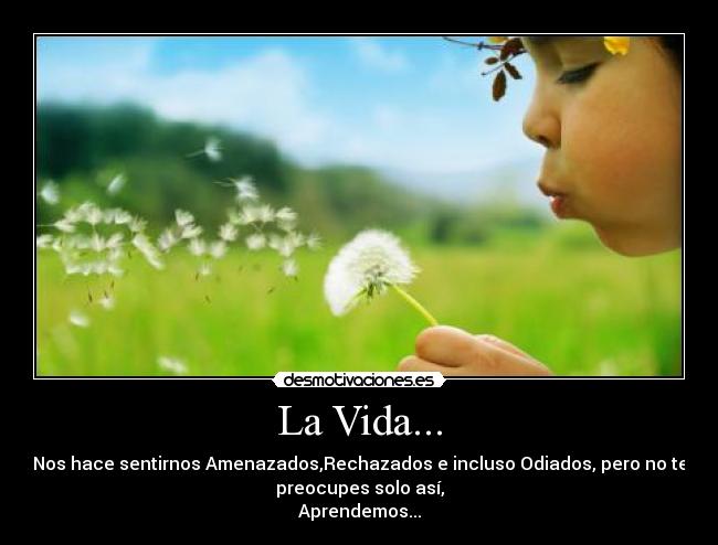 La Vida... - Nos hace sentirnos Amenazados,Rechazados e incluso Odiados, pero no te
preocupes solo así,
Aprendemos...