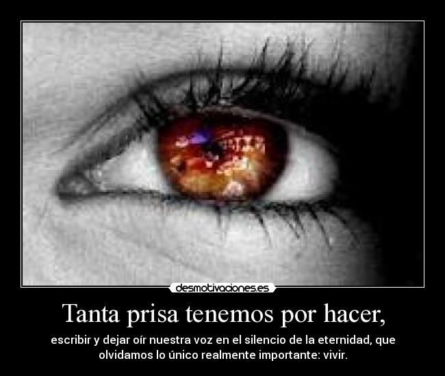 Tanta prisa tenemos por hacer, - escribir y dejar oír nuestra voz en el silencio de la eternidad, que
olvidamos lo único realmente importante: vivir.