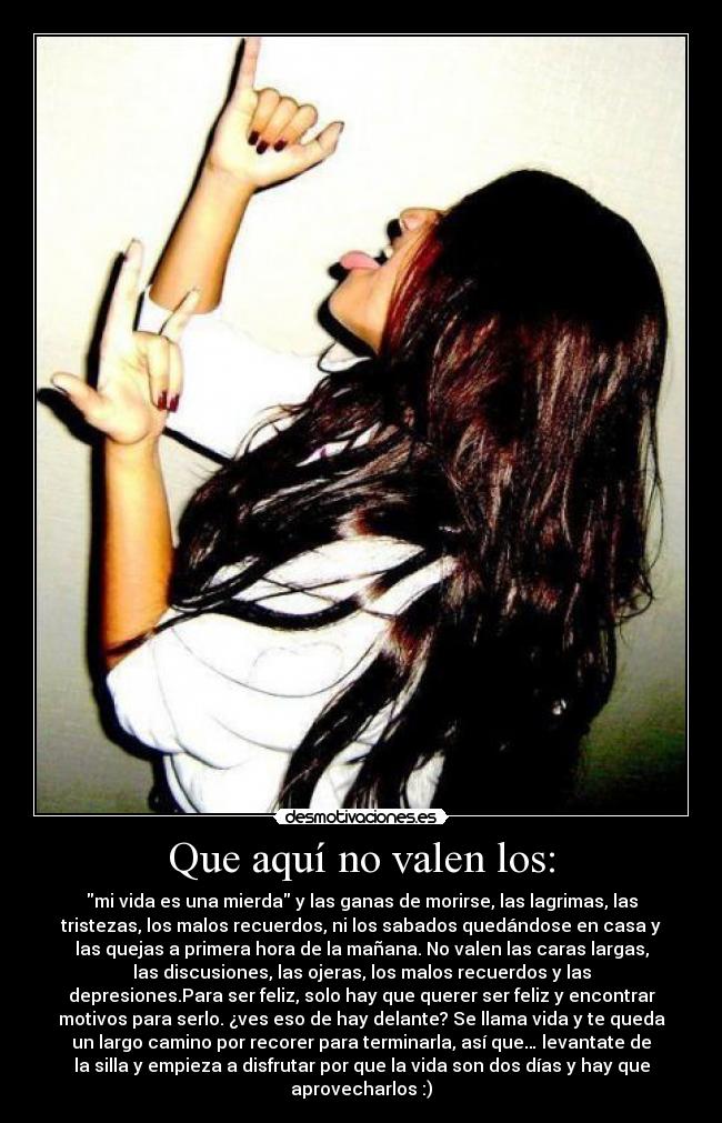 Que aquí no valen los: - mi vida es una mierda y las ganas de morirse, las lagrimas, las
tristezas, los malos recuerdos, ni los sabados quedándose en casa y
las quejas a primera hora de la mañana. No valen las caras largas,
las discusiones, las ojeras, los malos recuerdos y las
depresiones.Para ser feliz, solo hay que querer ser feliz y encontrar
motivos para serlo. ¿ves eso de hay delante? Se llama vida y te queda
un largo camino por recorer para terminarla, así que… levantate de
la silla y empieza a disfrutar por que la vida son dos días y hay que
aprovecharlos :)