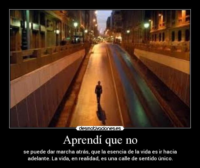 Aprendí que no - se puede dar marcha atrás, que la esencia de la vida es ir hacia
adelante. La vida, en realidad, es una calle de sentido único.