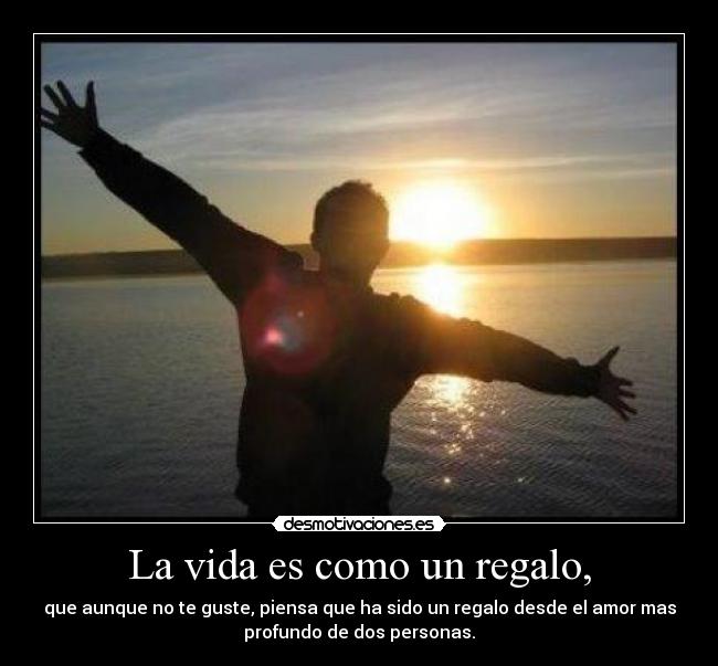 La vida es como un regalo, - que aunque no te guste, piensa que ha sido un regalo desde el amor mas
profundo de dos personas.