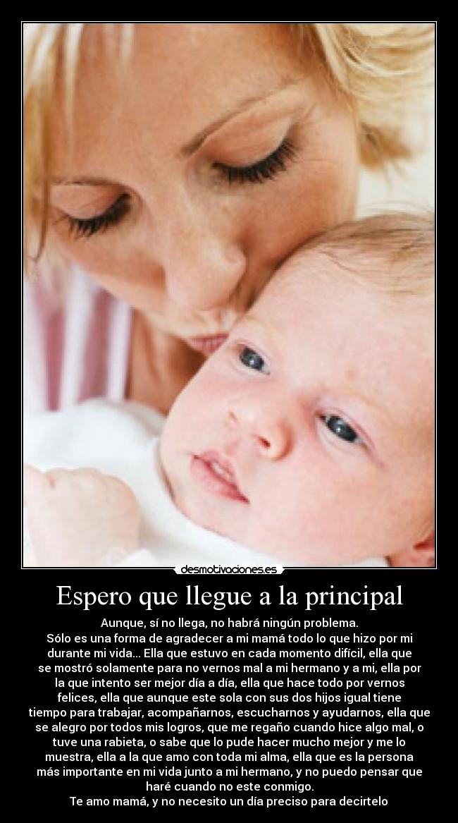 Espero que llegue a la principal - Aunque, sí no llega, no habrá ningún problema.
Sólo es una forma de agradecer a mi mamá todo lo que hizo por mi
durante mi vida... Ella que estuvo en cada momento difícil, ella que
se mostró solamente para no vernos mal a mi hermano y a mi, ella por
la que intento ser mejor día a día, ella que hace todo por vernos
felices, ella que aunque este sola con sus dos hijos igual tiene
tiempo para trabajar, acompañarnos, escucharnos y ayudarnos, ella que
se alegro por todos mis logros, que me regaño cuando hice algo mal, o
tuve una rabieta, o sabe que lo pude hacer mucho mejor y me lo
muestra, ella a la que amo con toda mi alma, ella que es la persona
más importante en mi vida junto a mi hermano, y no puedo pensar que
haré cuando no este conmigo.
Te amo mamá, y no necesito un día preciso para decirtelo♥