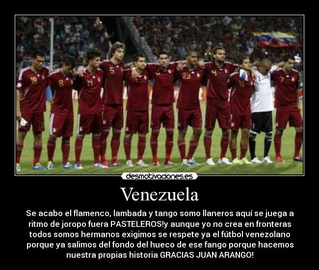 Venezuela - Se acabo el flamenco, lambada y tango somo llaneros aquí se juega a
ritmo de joropo fuera PASTELEROS!y aunque yo no crea en fronteras
todos somos hermanos exigimos se respete ya el fútbol venezolano
porque ya salimos del fondo del hueco de ese fango porque hacemos
nuestra propias historia GRACIAS JUAN ARANGO!