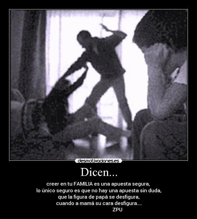 Dicen... - creer en tu FAMILIA es una apuesta segura,
lo único seguro es que no hay una apuesta sin duda,
que la figura de papá se desfigura,
cuando a mamá su cara desfigura....
ZPU