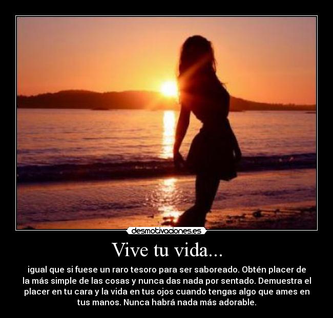 Vive tu vida... - igual que si fuese un raro tesoro para ser saboreado. Obtén placer de
la más simple de las cosas y nunca das nada por sentado. Demuestra el
placer en tu cara y la vida en tus ojos cuando tengas algo que ames en
tus manos. Nunca habrá nada más adorable.