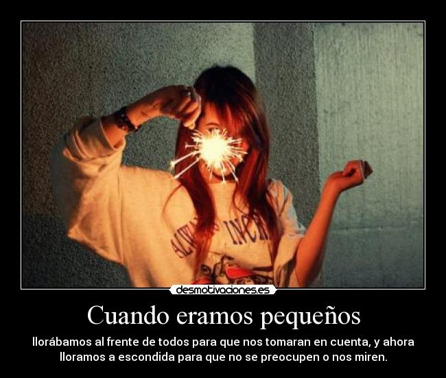 Cuando eramos pequeños - llorábamos al frente de todos para que nos tomaran en cuenta, y ahora
lloramos a escondida para que no se preocupen o nos miren.