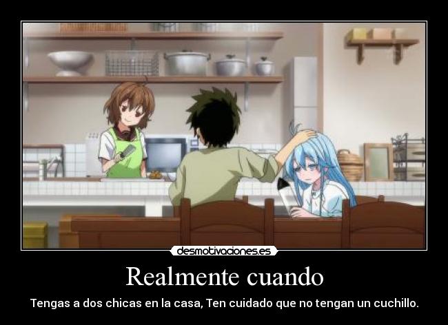 Realmente cuando - Tengas a dos chicas en la casa, Ten cuidado que no tengan un cuchillo.