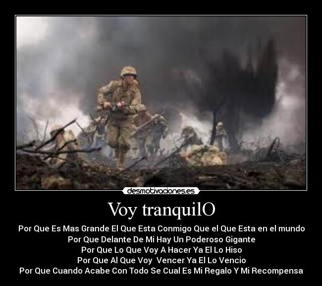 Voy tranquilO - Por Que Es Mas Grande El Que Esta Conmigo Que el Que Esta en el mundo
Por Que Delante De Mi Hay Un Poderoso Gigante
Por Que Lo Que Voy A Hacer Ya El Lo Hiso
Por Que Al Que Voy  Vencer Ya El Lo Vencio
Por Que Cuando Acabe Con Todo Se Cual Es Mi Regalo Y Mi Recompensa