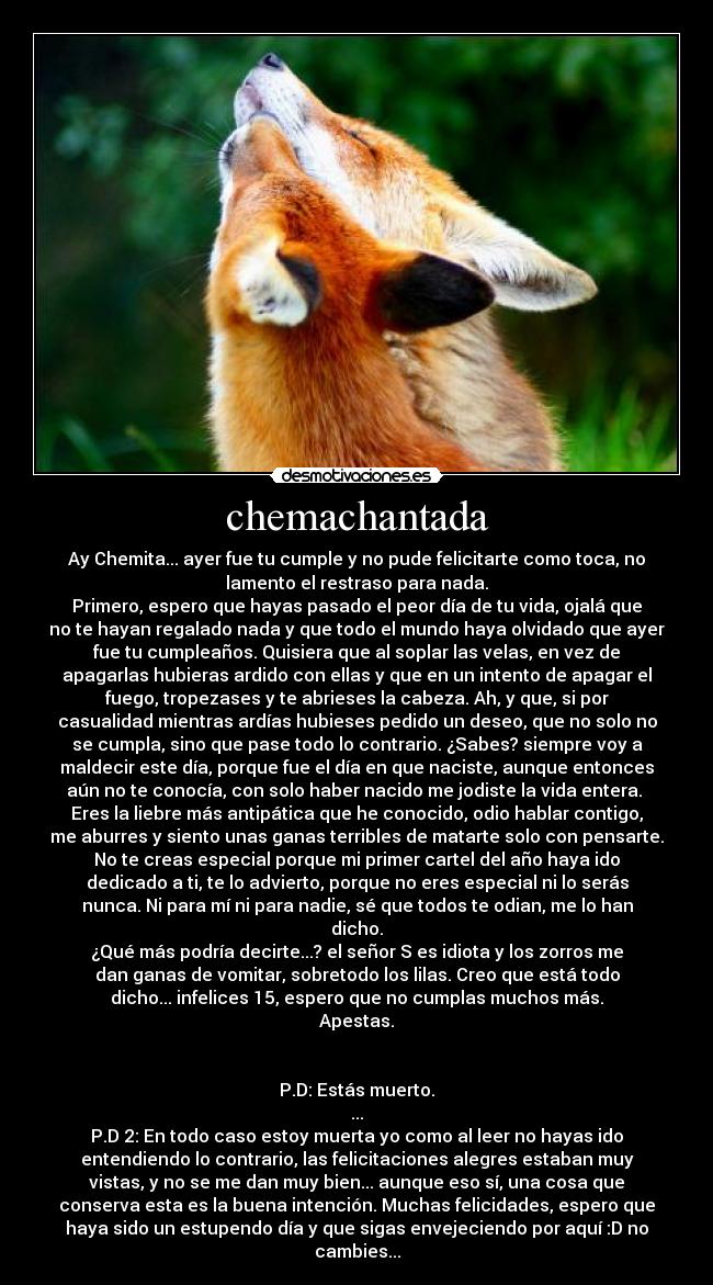 chemachantada - Ay Chemita... ayer fue tu cumple y no pude felicitarte como toca, no
lamento el restraso para nada.
Primero, espero que hayas pasado el peor día de tu vida, ojalá que
no te hayan regalado nada y que todo el mundo haya olvidado que ayer
fue tu cumpleaños. Quisiera que al soplar las velas, en vez de
apagarlas hubieras ardido con ellas y que en un intento de apagar el
fuego, tropezases y te abrieses la cabeza. Ah, y que, si por
casualidad mientras ardías hubieses pedido un deseo, que no solo no
se cumpla, sino que pase todo lo contrario. ¿Sabes? siempre voy a
maldecir este día, porque fue el día en que naciste, aunque entonces
aún no te conocía, con solo haber nacido me jodiste la vida entera. 
Eres la liebre más antipática que he conocido, odio hablar contigo,
me aburres y siento unas ganas terribles de matarte solo con pensarte.
No te creas especial porque mi primer cartel del año haya ido
dedicado a ti, te lo advierto, porque no eres especial ni lo serás
nunca. Ni para mí ni para nadie, sé que todos te odian, me lo han
dicho.
¿Qué más podría decirte...? el señor S es idiota y los zorros me
dan ganas de vomitar, sobretodo los lilas. Creo que está todo
dicho... infelices 15, espero que no cumplas muchos más.
Apestas.


P.D: Estás muerto.
...
P.D 2: En todo caso estoy muerta yo como al leer no hayas ido
entendiendo lo contrario, las felicitaciones alegres estaban muy
vistas, y no se me dan muy bien... aunque eso sí, una cosa que
conserva esta es la buena intención. Muchas felicidades, espero que
haya sido un estupendo día y que sigas envejeciendo por aquí :D no
cambies...