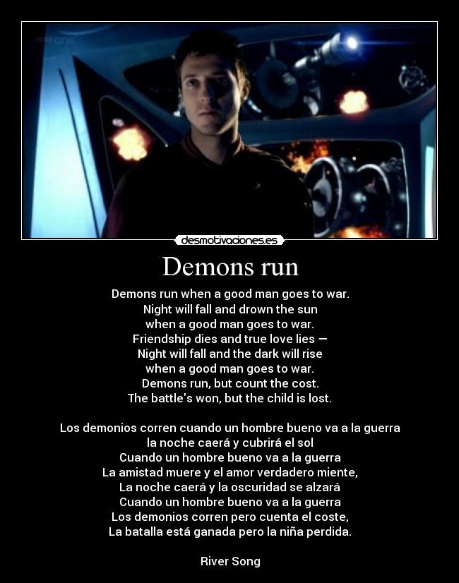 Demons run - Demons run when a good man goes to war.
Night will fall and drown the sun
when a good man goes to war.
Friendship dies and true love lies —
Night will fall and the dark will rise
when a good man goes to war.
Demons run, but count the cost.
The battles won, but the child is lost.
Los demonios corren cuando un hombre bueno va a la guerra
la noche caerá y cubrirá el sol
Cuando un hombre bueno va a la guerra
La amistad muere y el amor verdadero miente,
La noche caerá y la oscuridad se alzará
Cuando un hombre bueno va a la guerra
Los demonios corren pero cuenta el coste,
La batalla está ganada pero la niña perdida.
River Song