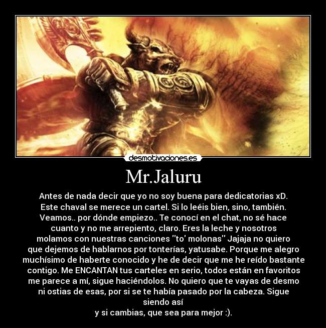Mr.Jaluru - Antes de nada decir que yo no soy buena para dedicatorias xD.
Este chaval se merece un cartel. Si lo leéis bien, sino, también.
Veamos.. por dónde empiezo.. Te conocí en el chat, no sé hace
cuanto y no me arrepiento, claro. Eres la leche y nosotros
molamos con nuestras canciones to molonas Jajaja no quiero
que dejemos de hablarnos por tonterías, yatusabe. Porque me alegro
muchísimo de haberte conocido y he de decir que me he reído bastante
contigo. Me ENCANTAN tus carteles en serio, todos están en favoritos
me parece a mí, sigue haciéndolos. No quiero que te vayas de desmo
ni ostias de esas, por si se te había pasado por la cabeza. Sigue siendo así
y si cambias, que sea para mejor :).