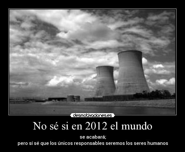 No sé si en 2012 el mundo - se acabará;
pero sí sé que los únicos responsables seremos los seres humanos