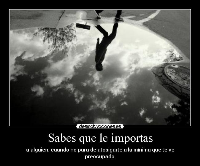 Sabes que le importas - a alguien, cuando no para de atosigarte a la mínima que te ve
preocupado.