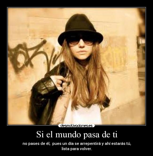 Si el mundo pasa de ti - no pases de él,  pues un día se arrepentirá y ahí estarás tú, lista para volver.