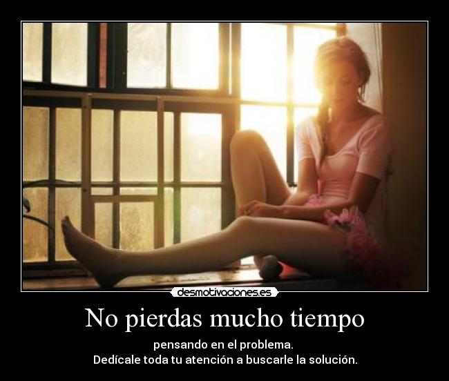 No pierdas mucho tiempo - pensando en el problema. 
Dedícale toda tu atención a buscarle la solución.