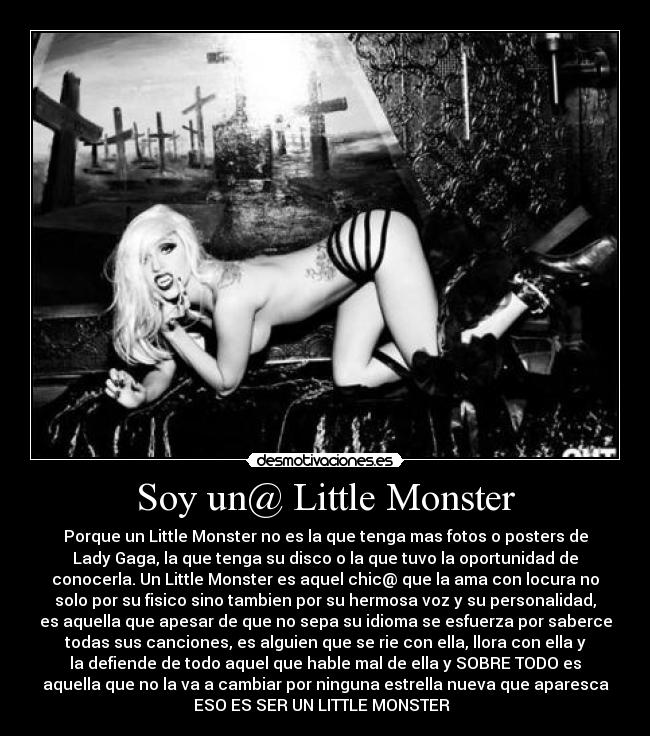 Soy un@ Little Monster - Porque un Little Monster no es la que tenga mas fotos o posters de
Lady Gaga, la que tenga su disco o la que tuvo la oportunidad de
conocerla. Un Little Monster es aquel chic@ que la ama con locura no
solo por su fisico sino tambien por su hermosa voz y su personalidad,
es aquella que apesar de que no sepa su idioma se esfuerza por saberce
todas sus canciones, es alguien que se rie con ella, llora con ella y
la defiende de todo aquel que hable mal de ella y SOBRE TODO es
aquella que no la va a cambiar por ninguna estrella nueva que aparesca
ESO ES SER UN LITTLE MONSTER♥♥♥