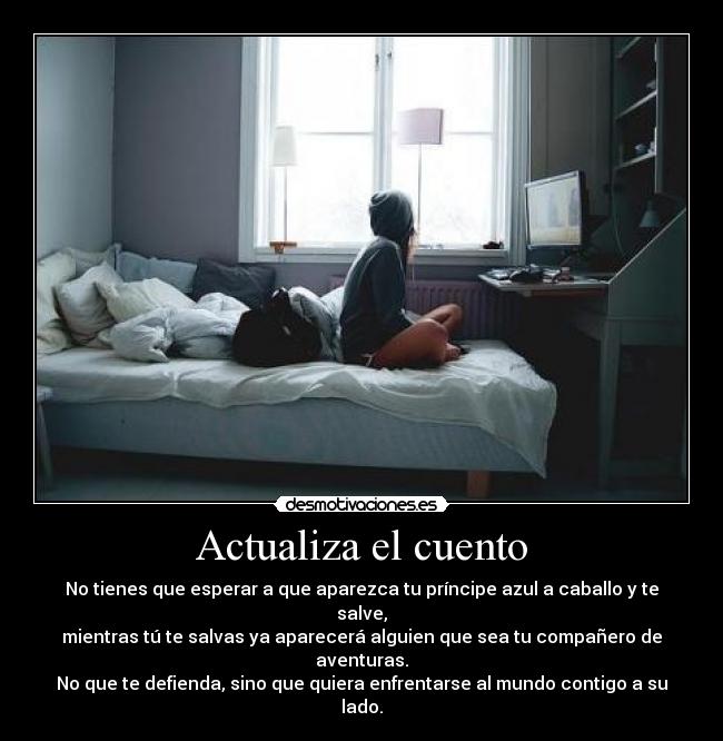 Actualiza el cuento - No tienes que esperar a que aparezca tu príncipe azul a caballo y te salve,
mientras tú te salvas ya aparecerá alguien que sea tu compañero de aventuras.
No que te defienda, sino que quiera enfrentarse al mundo contigo a su lado.