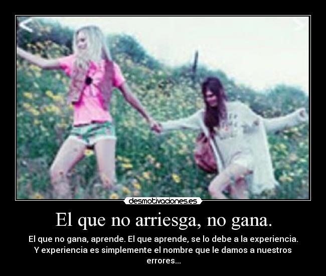 El que no arriesga, no gana. - El que no gana, aprende. El que aprende, se lo debe a la experiencia.
Y experiencia es simplemente el nombre que le damos a nuestros
errores...