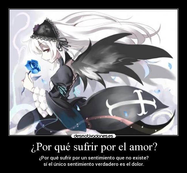 ¿Por qué sufrir por el amor? - ¿Por qué sufrir por un sentimiento que no existe?
sí el único sentimiento verdadero es el dolor.